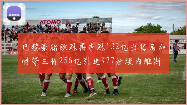 巴黎豪赌欧冠再夺冠132亿出售乌加特等三将256亿引进K77杜埃内维斯等五名新援