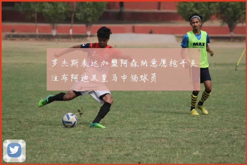 罗杰斯表达加盟阿森纳意愿枪手关注布阿迪及皇马中场球员