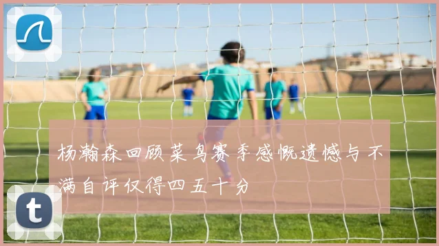 杨瀚森回顾菜鸟赛季感慨遗憾与不满自评仅得四五十分