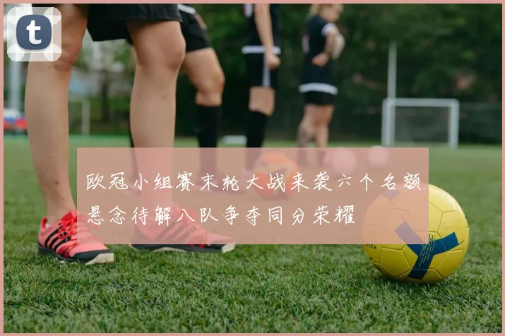 欧冠小组赛末轮大战来袭六个名额悬念待解八队争夺同分荣耀