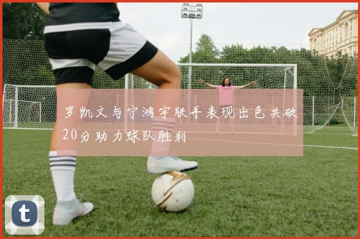罗凯文与宁鸿宇联手表现出色共砍20分助力球队胜利