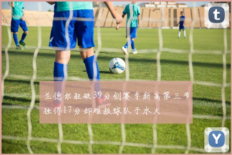 兰德尔狂砍39分创赛季新高第三节独得17分却难救球队于水火