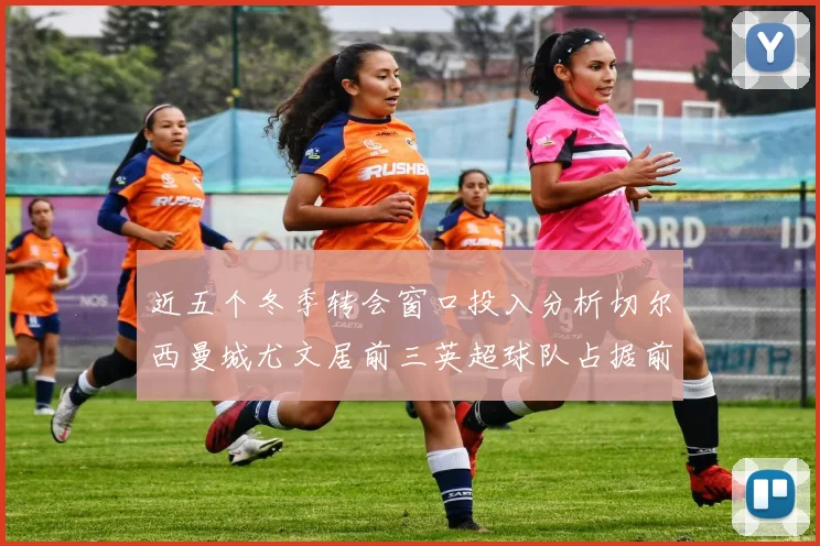 近五个冬季转会窗口投入分析切尔西曼城尤文居前三英超球队占据前十五名中的七席