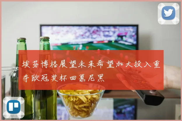 埃芬博格展望未来希望加大投入重夺欧冠奖杯回慕尼黑