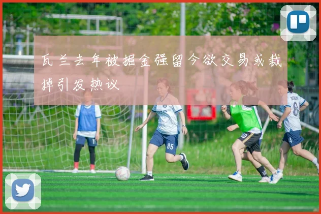 瓦兰去年被掘金强留今欲交易或裁掉引发热议