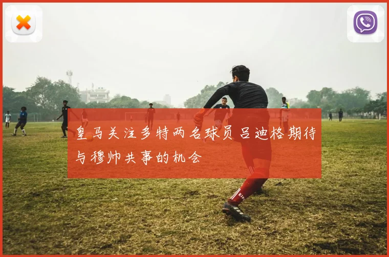 皇马关注多特两名球员吕迪格期待与穆帅共事的机会