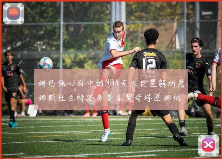 姆巴佩心目中的NBA五大巨星解析詹姆斯杜兰特字母哥东契奇塔图姆的独特魅力