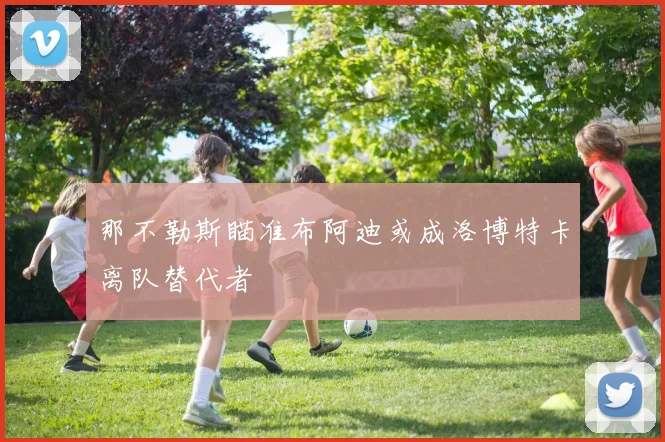 那不勒斯瞄准布阿迪或成洛博特卡离队替代者