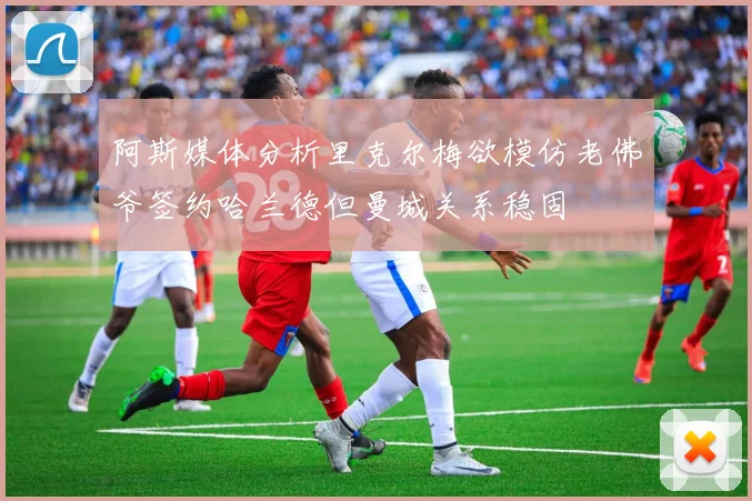 阿斯媒体分析里克尔梅欲模仿老佛爷签约哈兰德但曼城关系稳固