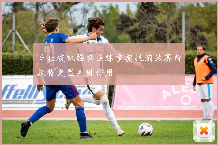 马杜埃凯强调点球重要性淘汰赛阶段将更显关键作用