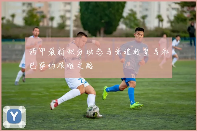 西甲最新积分动态马竞追赶皇马和巴萨的艰难之路