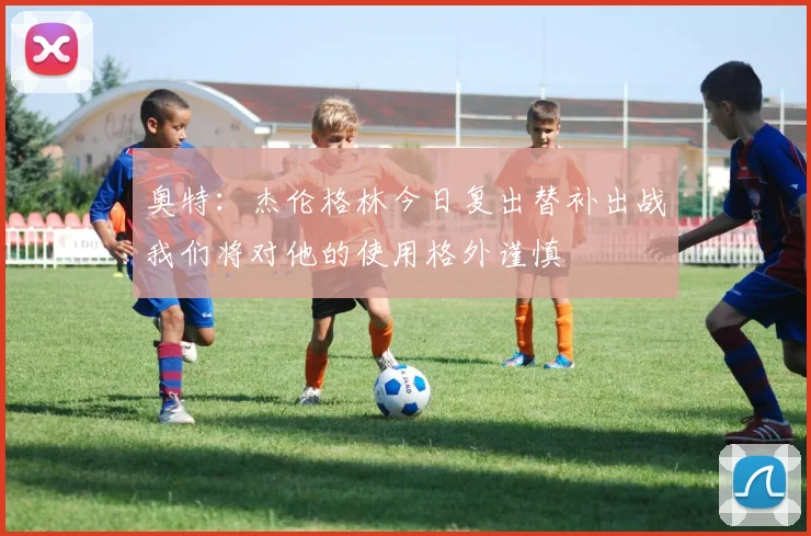 奥特：杰伦格林今日复出替补出战我们将对他的使用格外谨慎