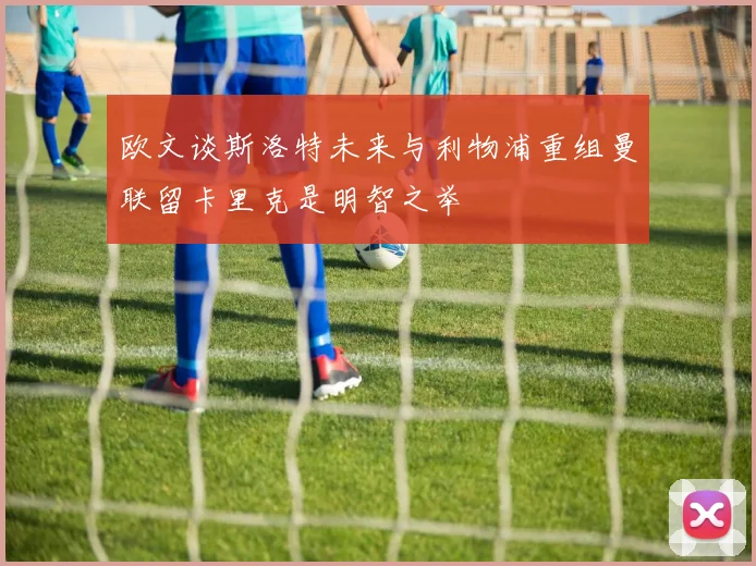 欧文谈斯洛特未来与利物浦重组曼联留卡里克是明智之举
