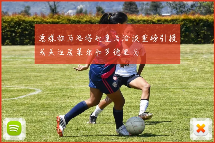 意媒称马洛塔赴皇马洽谈重磅引援或关注居莱尔和罗德里戈