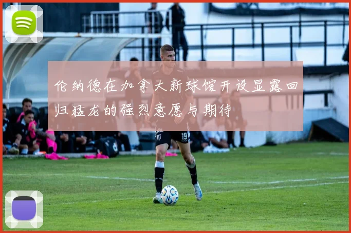 伦纳德在加拿大新球馆开设显露回归猛龙的强烈意愿与期待
