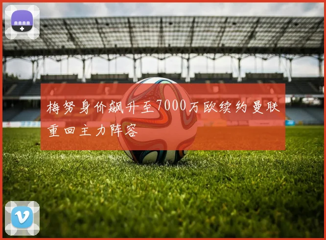 梅努身价飙升至7000万欧续约曼联重回主力阵容