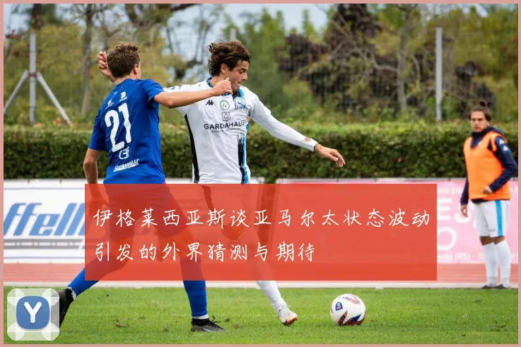 伊格莱西亚斯谈亚马尔太状态波动引发的外界猜测与期待